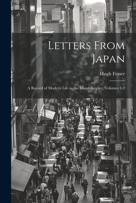 Letters From Japan; a Record of Modern Life in the Island Empire, Volumes 1-2 by Fraser, Hugh