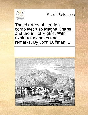 The Charters of London Complete; Also Magna Charta, and the Bill of Rights. with Explanatory Notes and Remarks. by John Luffman; ... by Multiple Contributors