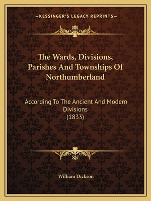 The Wards, Divisions, Parishes And Townships Of Northumberland: According To The Ancient And Modern Divisions (1833) by Dickson, William