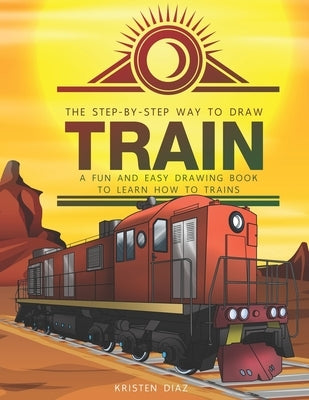The Step-by-Step Way to Draw Train: A Fun and Easy Drawing Book to Learn How to Draw Trains by Diaz, Kristen