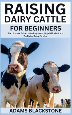 Raising Dairy Cattle for Beginners: The Ultimate Guide to Healthy Herds, High Milk Yield, and Profitable Dairy Farming by Blackstone, Adams