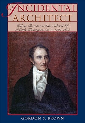 Incidental Architect: William Thornton and the Cultural Life of Early Washington, D.C., 1794-1828 by Brown, Gordon S.