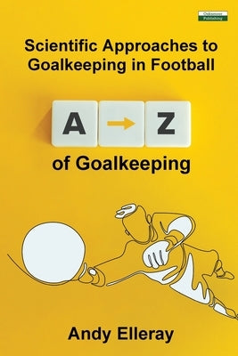 A-Z of Goalkeeping: Scientific Approaches to Goalkeeping in Football by Elleray, Andy