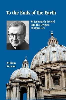 To the Ends of the Earth: St Josemaria Escriva and the Origins of Opus Dei by Keenan, William