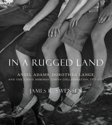 In a Rugged Land: Ansel Adams, Dorothea Lange, and the Three Mormon Towns Collaboration, 1953-1954 by Swensen, James