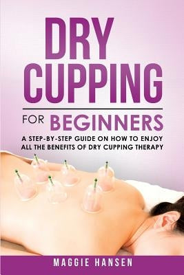 Dry Cupping for Beginners: A Step-By-Step Guide on How to Enjoy All the Benefits of Dry Cupping Therapy by Hansen, Maggie
