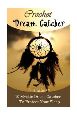 Crochet Dream Catchers: 10 Mystic Dream Catchers To Protect Your Sleep: (Crochet Hook A, Crochet Accessories, Crochet Patterns, Crochet Books, by Hatchenson, Alisa