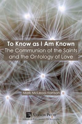 To Know as I Am Known: The Communion of the Saints and the Ontology of Love by McLeod-Harrison, Mark
