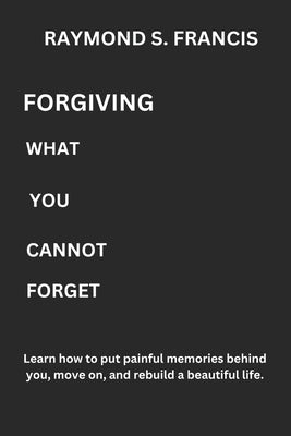 Forgiving What You Cannot Forget: Learn how to put painful memories behind you, move on, and rebuild a beautiful life. by Francis, Raymond S.