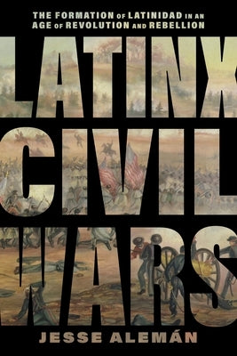 Latinx Civil Wars: The Formation of Latinidad in an Age of Revolution and Rebellion by Alemán, Jesse
