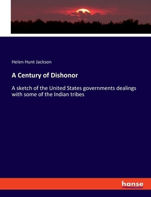 A Century of Dishonor: A sketch of the United States governments dealings with some of the Indian tribes by Jackson, Helen Hunt