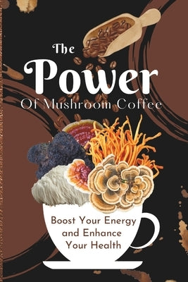 The Power of Mushroom Coffee: Boost Your Energy and Enhance Your Health by Elizabeth, Mary