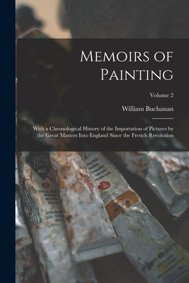 Memoirs of Painting: With a Chronological History of the Importation of Pictures by the Great Masters Into England Since the French Revolut by Buchanan, William