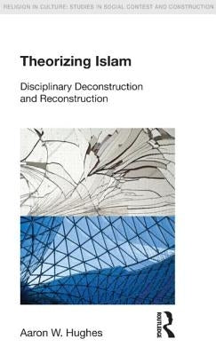 Theorizing Islam: Disciplinary Deconstruction and Reconstruction by Hughes, Aaron W.