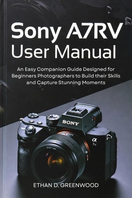Sony A7RV User Manual: An Easy Companion Guide Designed for Beginners Photographers to Build their Skills and Capture Stunning Moments by Greenwood, Ethan D.
