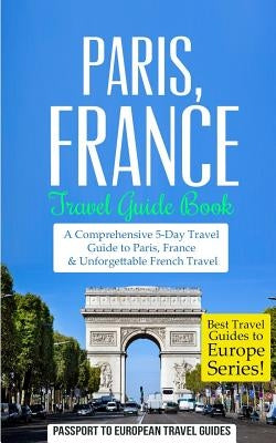 Paris: Paris, France: Travel Guide Book-A Comprehensive 5-Day Travel Guide to Paris, France & Unforgettable French Travel by Travel Guides, Passport to European