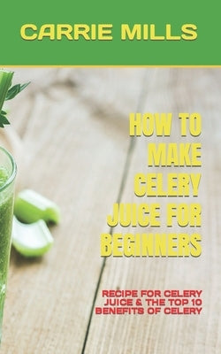How to Make Celery Juice for Beginners: Recipe for Celery Juice & the Top 10 Benefits of Celery by Mills, Carrie