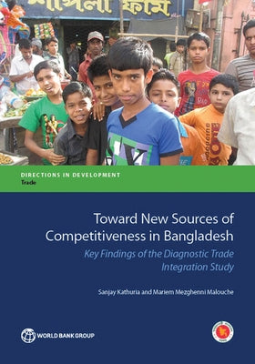 Toward New Sources of Competitiveness in Bangladesh: Key Insights of the Diagnostic Trade Integration Study by Kathuria, Sanjay