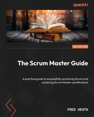 The Scrum Master Guide - Second Edition: A practical guide to successfully practicing Scrum and achieving Scrum Master certifications by Heath, Fred
