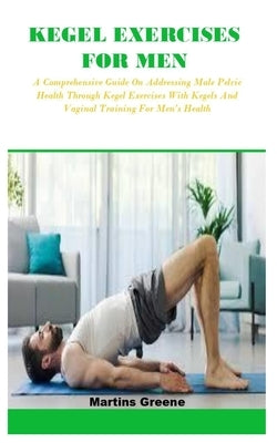 Kegel Exercises for Men: A Comprehensive Guide On Addressing Male Pelvic Health Through Kegel Exercises With Kegels And Vaginal Training For Me by Greene, Martins