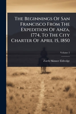 The Beginnings Of San Francisco From The Expedition Of Anza, 1774, To The City Charter Of April 15, 1850 by Eldredge, Zoeth Skinner