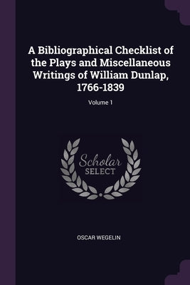 A Bibliographical Checklist of the Plays and Miscellaneous Writings of William Dunlap, 1766-1839; Volume 1 by Wegelin, Oscar