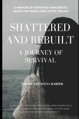 Shattered and Rebuilt: A Journey of Survival: A Memoir of Surviving Narcissistic Abuse and Rebuilding After Trauma by Harper, Elena