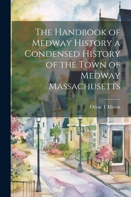 The Handbook of Medway History a Condensed History of the Town of Medway Massachusetts by Mason, Orion T.