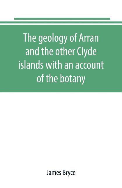 The geology of Arran and the other Clyde islands with an account of the botany, natural history, and antiquities, notices of the scenery and an itiner by Bryce, James