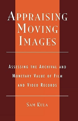 Appraising Moving Images: Assessing the Archival and Monetary Value of Film and Video Records by Kula, Sam
