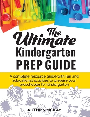 The Ultimate Kindergarten Prep Guide: A complete resource guide with fun and educational activities to prepare your preschooler for kindergarten by McKay, Autumn