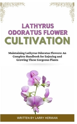 Lathyrus Odoratus Flower Cultivation: Maintaining Lathyrus Odoratus Flowers: An Complete Handbook for Enjoying and Growing These Gorgeous Plants by Herman, Larry
