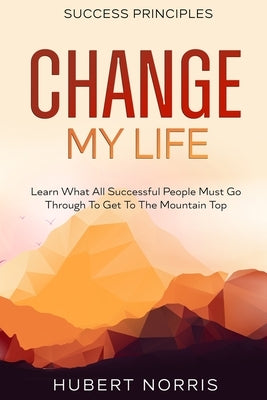 Success Principles: : Change My Life Subtitle: Learn What All Successful People Must Go Through To Get To The Mountain Top by Norris, Hubert