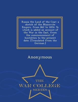 Russia the Land of the Czar: A Sketch of the Muscovite Empire, from 862 to 1854: To Which Is Added an Account of the War in the East, from the Commenc by Anonymous