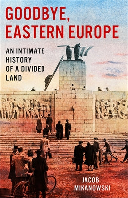 Goodbye, Eastern Europe: An Intimate History of a Divided Land by Mikanowski, Jacob