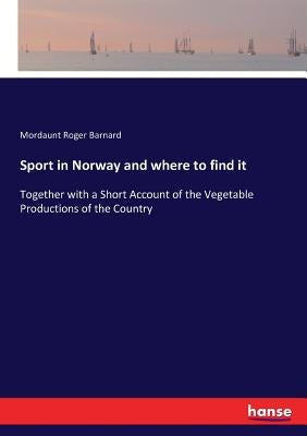 Sport in Norway and where to find it: Together with a Short Account of the Vegetable Productions of the Country by Barnard, Mordaunt Roger