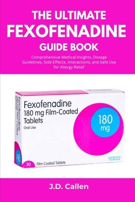 The Ultimate Fexofenadine Guide Book: Comprehensive Medical Insights, Dosage Guidelines, Side Effects, Interactions, and Safe Use for Allergy Relief by Callen, J. D.
