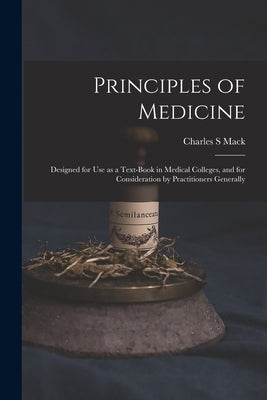 Principles of Medicine: Designed for Use as a Text-book in Medical Colleges, and for Consideration by Practitioners Generally by Mack, Charles S.