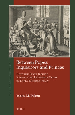 Between Popes, Inquisitors and Princes: How the First Jesuits Negotiated Religious Crisis in Early Modern Italy by M. Dalton, Jessica