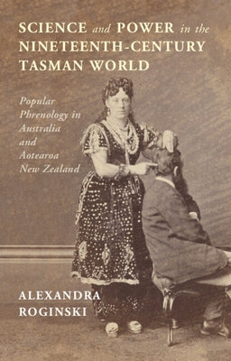 Science and Power in the Nineteenth-Century Tasman World: Popular Phrenology in Australia and Aotearoa New Zealand by Roginski, Alexandra