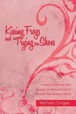 Kissing Frogs and Trying on Shoes: A Study to Help Teen Girls Navigate the Dating World and Develop Their Identity in Christ by Corgiat, Michele