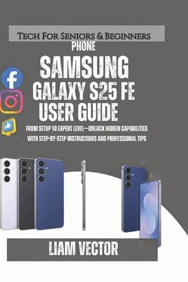 Samsung Galaxy S25 FE User Guide 2025: From Setup to Expert Level-Unlock Hidden Capabilities with Step-by-Step Instructions and Professional Tips by Vector, Liam