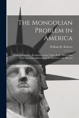 The Mongolian Problem in America: A Discussion of the Possibilities of the Yellow Peril: With Notes Upon American Diplomacy in Its Relation to the Boy by Roberts, William K.