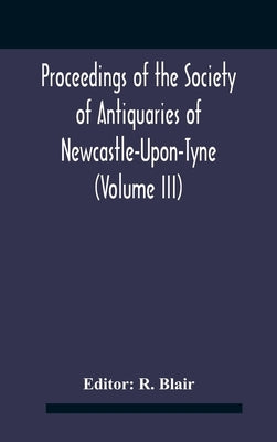 Proceedings Of The Society Of Antiquaries Of Newcastle-Upon-Tyne (Volume Iii) by Blair, R.