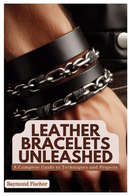 Leather Bracelets Unleashed: A Complete Guide to Techniques and Projects by Fischer, Raymond