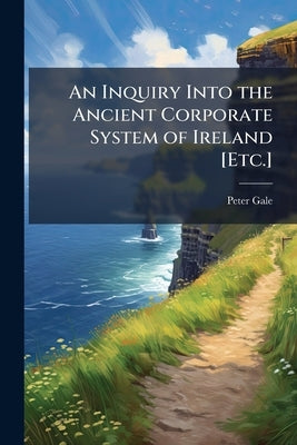 An Inquiry Into the Ancient Corporate System of Ireland [Etc.] by Gale, Peter