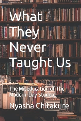 What They Never Taught Us: The Miseducation of The Modern-Day Student by Chitakure, Nyasha
