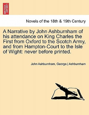 A Narrative by John Ashburnham of His Attendance on King Charles the First from Oxford to the Scotch Army, and from Hampton-Court to the Isle of Wig by Ashburnham, John