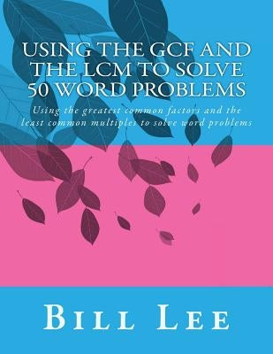 Using the GCF and the LCM to Solve 50 Word Problems: Using the greatest common factors and the least common multiples to solve word problems by Lee, Bill S.