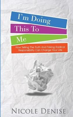 I'm Doing This To Me: How Telling The Truth And Taking Radical Responsibility Can Change Your Life by Denise, Nicole